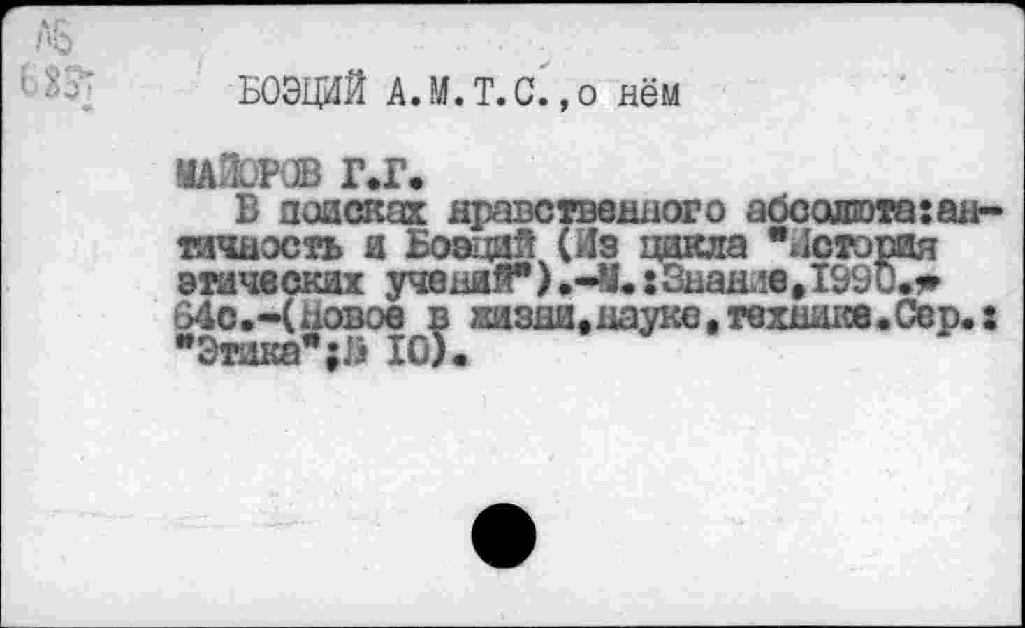 ﻿БОЭЦИЙ А.М.Т.С. ,о нём
МАЙОРОВ Г.Г.
В поисках нравственного абсолюта:античность и Боэций (Из цикла •история этических учений").-У.: Знание, 1990.?» 34с.-(новое в жизни,науке,технике.Сер.: "Этажа"10).